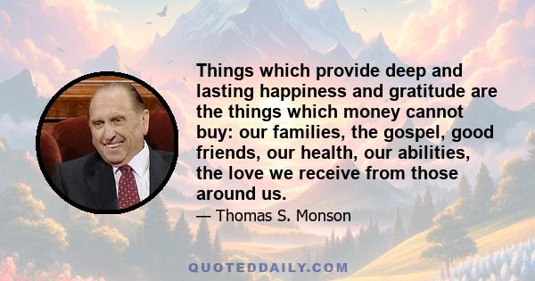 Things which provide deep and lasting happiness and gratitude are the things which money cannot buy: our families, the gospel, good friends, our health, our abilities, the love we receive from those around us.