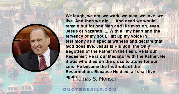 We laugh, we cry, we work, we play, we love, we live. And then we die. ... And dead we would remain but for one Man and His mission, even Jesus of Nazareth. ... With all my heart and the fervency of my soul, I lift up