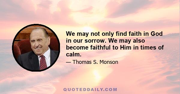 We may not only find faith in God in our sorrow. We may also become faithful to Him in times of calm.
