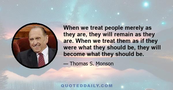 When we treat people merely as they are, they will remain as they are. When we treat them as if they were what they should be, they will become what they should be.