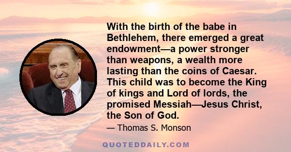 With the birth of the babe in Bethlehem, there emerged a great endowment—a power stronger than weapons, a wealth more lasting than the coins of Caesar. This child was to become the King of kings and Lord of lords, the