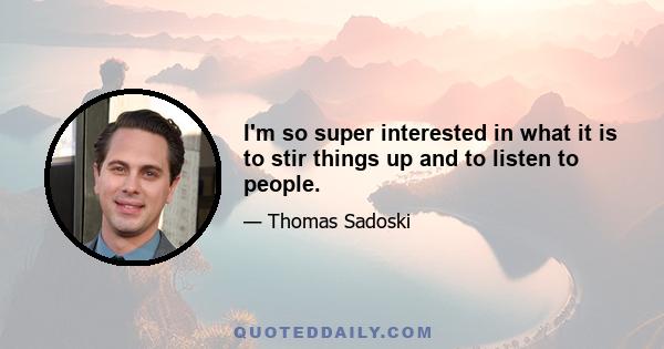 I'm so super interested in what it is to stir things up and to listen to people.