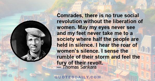 Comrades, there is no true social revolution without the liberation of women. May my eyes never see and my feet never take me to a society where half the people are held in silence. I hear the roar of women’s silence. I 