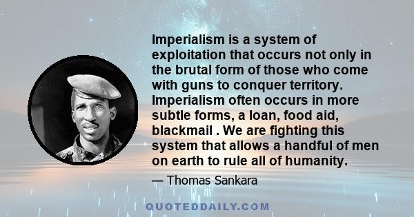 Imperialism is a system of exploitation that occurs not only in the brutal form of those who come with guns to conquer territory. Imperialism often occurs in more subtle forms, a loan, food aid, blackmail . We are