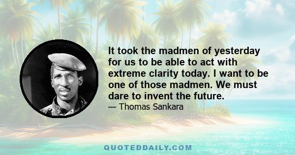 It took the madmen of yesterday for us to be able to act with extreme clarity today. I want to be one of those madmen. We must dare to invent the future.