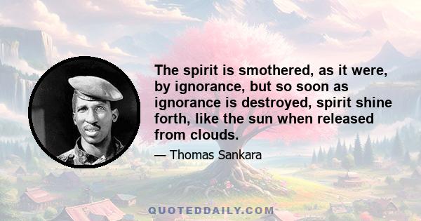 The spirit is smothered, as it were, by ignorance, but so soon as ignorance is destroyed, spirit shine forth, like the sun when released from clouds.