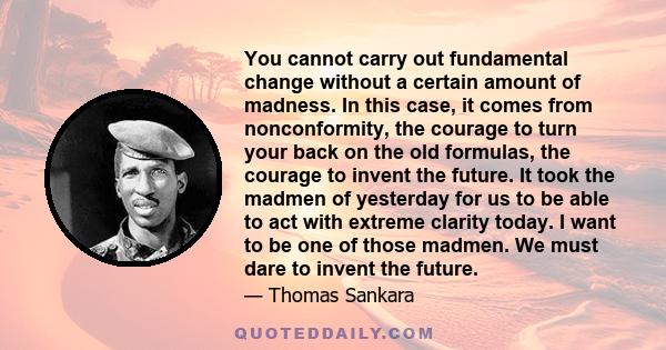 You cannot carry out fundamental change without a certain amount of madness. In this case, it comes from nonconformity, the courage to turn your back on the old formulas, the courage to invent the future. It took the