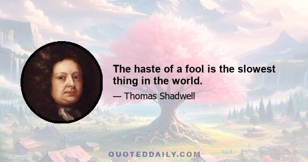 The haste of a fool is the slowest thing in the world.