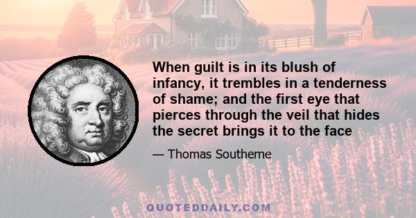 When guilt is in its blush of infancy, it trembles in a tenderness of shame; and the first eye that pierces through the veil that hides the secret brings it to the face