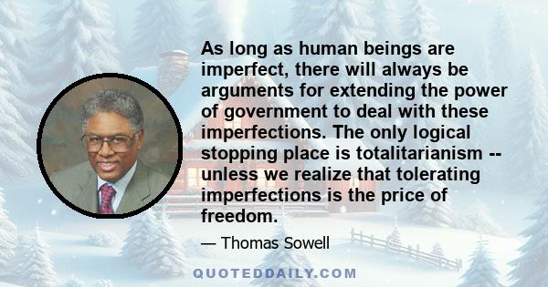 As long as human beings are imperfect, there will always be arguments for extending the power of government to deal with these imperfections. The only logical stopping place is totalitarianism -- unless we realize that