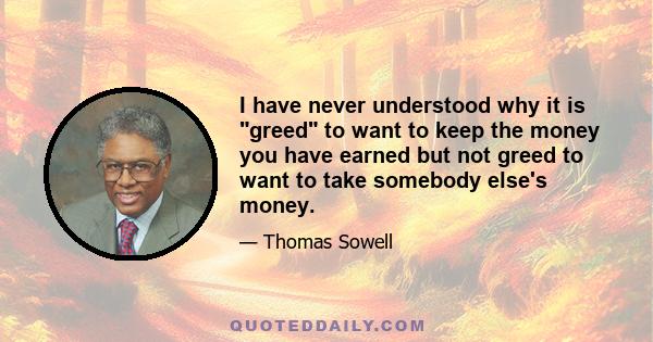 I have never understood why it is greed to want to keep the money you have earned but not greed to want to take somebody else's money.