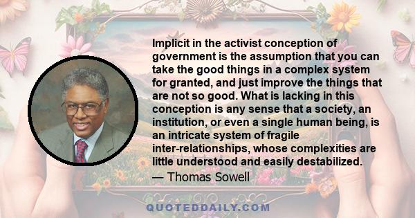 Implicit in the activist conception of government is the assumption that you can take the good things in a complex system for granted, and just improve the things that are not so good. What is lacking in this conception 