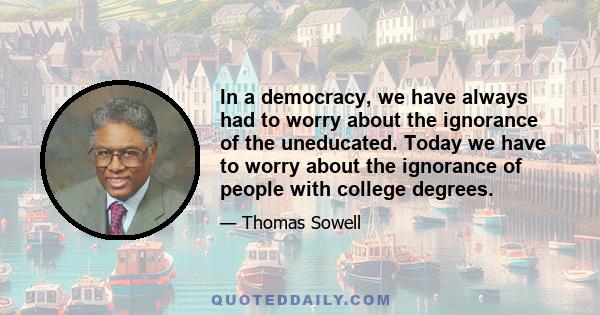 In a democracy, we have always had to worry about the ignorance of the uneducated. Today we have to worry about the ignorance of people with college degrees.