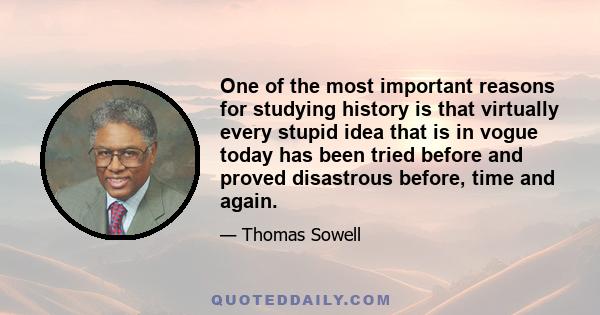 One of the most important reasons for studying history is that virtually every stupid idea that is in vogue today has been tried before and proved disastrous before, time and again.