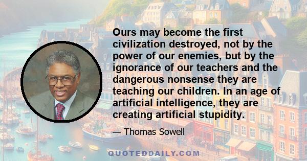 Ours may become the first civilization destroyed, not by the power of our enemies, but by the ignorance of our teachers and the dangerous nonsense they are teaching our children. In an age of artificial intelligence,