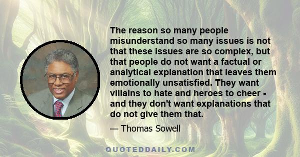 The reason so many people misunderstand so many issues is not that these issues are so complex, but that people do not want a factual or analytical explanation that leaves them emotionally unsatisfied. They want