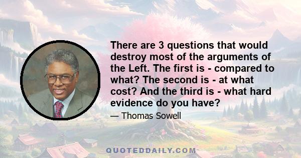 There are 3 questions that would destroy most of the arguments of the Left. The first is - compared to what? The second is - at what cost? And the third is - what hard evidence do you have?