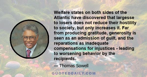 Welfare states on both sides of the Atlantic have discovered that largesse to losers does not reduce their hostility to society, but only increases it. Far from producing gratitude, generosity is seen as an admission of 