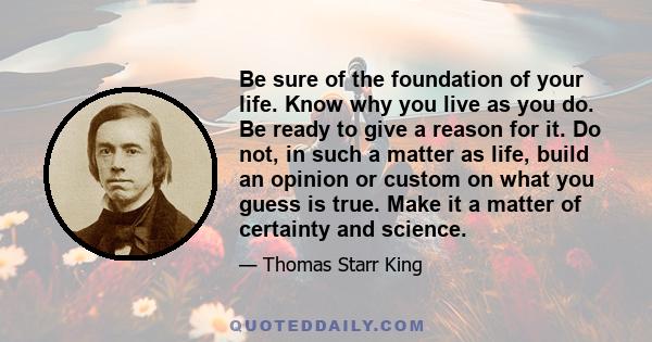 Be sure of the foundation of your life. Know why you live as you do. Be ready to give a reason for it. Do not, in such a matter as life, build an opinion or custom on what you guess is true. Make it a matter of