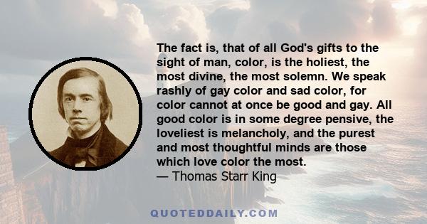 The fact is, that of all God's gifts to the sight of man, color, is the holiest, the most divine, the most solemn. We speak rashly of gay color and sad color, for color cannot at once be good and gay. All good color is