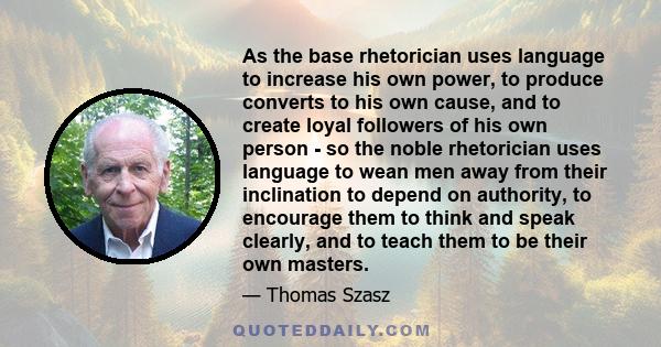 As the base rhetorician uses language to increase his own power, to produce converts to his own cause, and to create loyal followers of his own person - so the noble rhetorician uses language to wean men away from their 