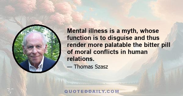 Mental illness is a myth, whose function is to disguise and thus render more palatable the bitter pill of moral conflicts in human relations.