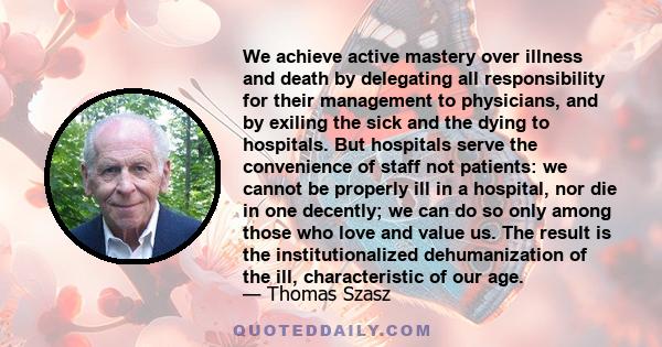 We achieve active mastery over illness and death by delegating all responsibility for their management to physicians, and by exiling the sick and the dying to hospitals. But hospitals serve the convenience of staff not