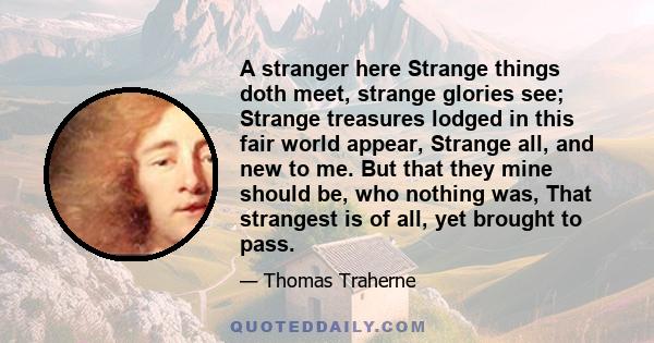 A stranger here Strange things doth meet, strange glories see; Strange treasures lodged in this fair world appear, Strange all, and new to me. But that they mine should be, who nothing was, That strangest is of all, yet 