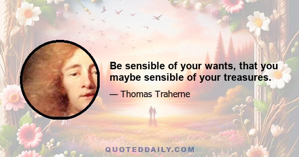 Be sensible of your wants, that you maybe sensible of your treasures.