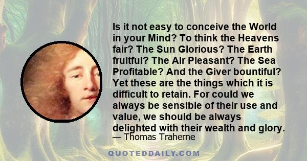 Is it not easy to conceive the World in your Mind? To think the Heavens fair? The Sun Glorious? The Earth fruitful? The Air Pleasant? The Sea Profitable? And the Giver bountiful? Yet these are the things which it is