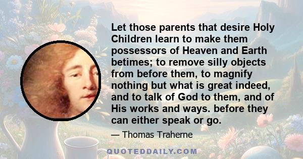 Let those parents that desire Holy Children learn to make them possessors of Heaven and Earth betimes; to remove silly objects from before them, to magnify nothing but what is great indeed, and to talk of God to them,