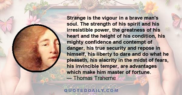 Strange is the vigour in a brave man's soul. The strength of his spirit and his irresistible power, the greatness of his heart and the height of his condition, his mighty confidence and contempt of danger, his true