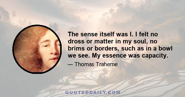 The sense itself was I. I felt no dross or matter in my soul, no brims or borders, such as in a bowl we see. My essence was capacity.