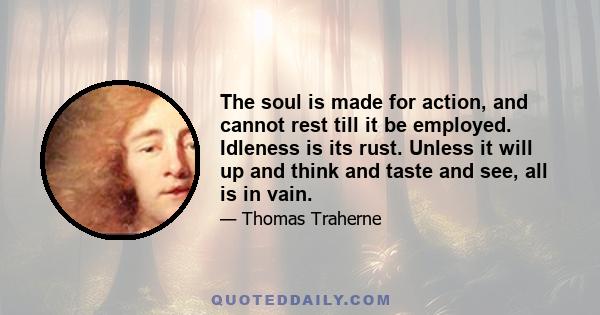 The soul is made for action, and cannot rest till it be employed. Idleness is its rust. Unless it will up and think and taste and see, all is in vain.