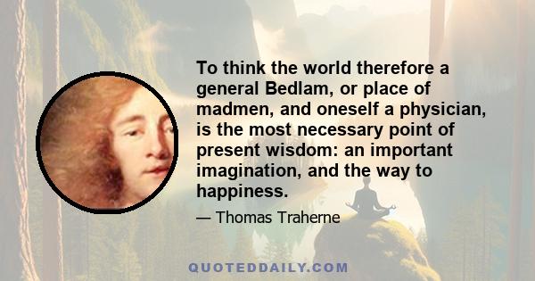 To think the world therefore a general Bedlam, or place of madmen, and oneself a physician, is the most necessary point of present wisdom: an important imagination, and the way to happiness.