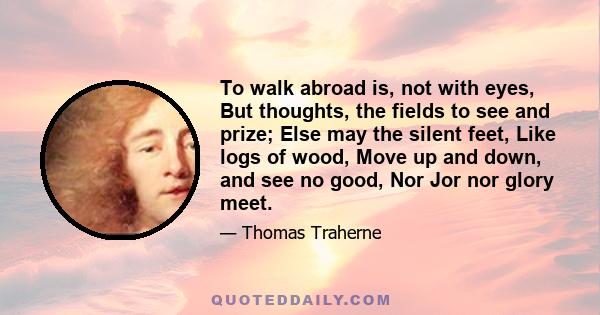 To walk abroad is, not with eyes, But thoughts, the fields to see and prize; Else may the silent feet, Like logs of wood, Move up and down, and see no good, Nor Jor nor glory meet.