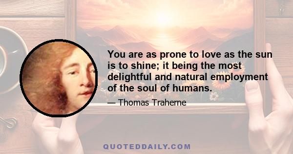 You are as prone to love as the sun is to shine; it being the most delightful and natural employment of the soul of humans.