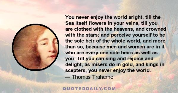 You never enjoy the world aright, till the Sea itself flowers in your veins, till you are clothed with the heavens, and crowned with the stars: and perceive yourself to be the sole heir of the whole world, and more than 