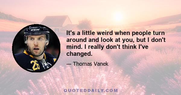 It's a little weird when people turn around and look at you, but I don't mind. I really don't think I've changed.