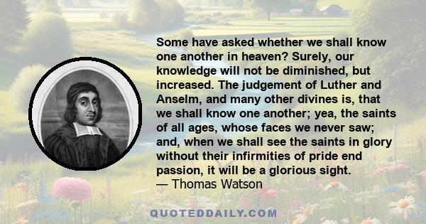 Some have asked whether we shall know one another in heaven? Surely, our knowledge will not be diminished, but increased. The judgement of Luther and Anselm, and many other divines is, that we shall know one another;