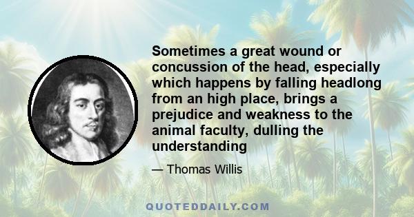 Sometimes a great wound or concussion of the head, especially which happens by falling headlong from an high place, brings a prejudice and weakness to the animal faculty, dulling the understanding