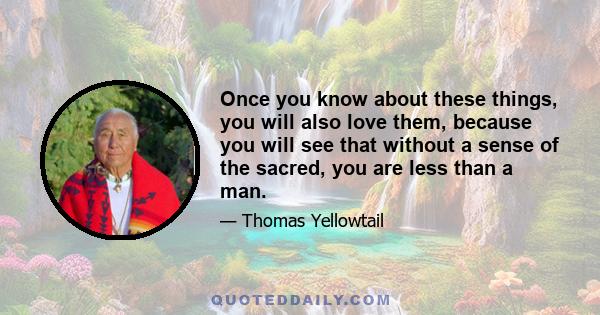 Once you know about these things, you will also love them, because you will see that without a sense of the sacred, you are less than a man.