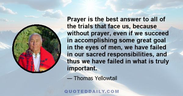 Prayer is the best answer to all of the trials that face us, because without prayer, even if we succeed in accomplishing some great goal in the eyes of men, we have failed in our sacred responsibilities, and thus we