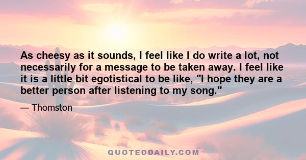 As cheesy as it sounds, I feel like I do write a lot, not necessarily for a message to be taken away. I feel like it is a little bit egotistical to be like, I hope they are a better person after listening to my song.