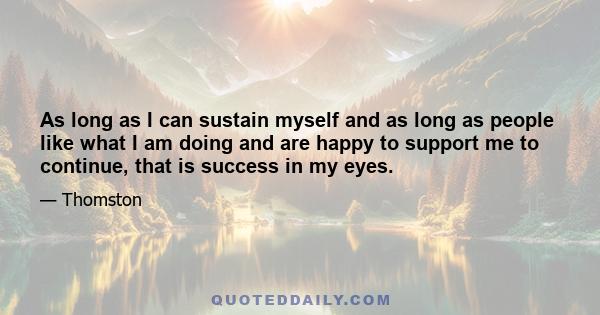 As long as I can sustain myself and as long as people like what I am doing and are happy to support me to continue, that is success in my eyes.