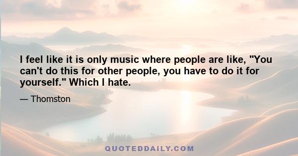 I feel like it is only music where people are like, You can't do this for other people, you have to do it for yourself. Which I hate.