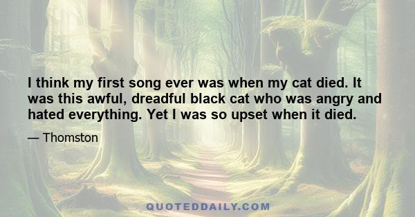 I think my first song ever was when my cat died. It was this awful, dreadful black cat who was angry and hated everything. Yet I was so upset when it died.