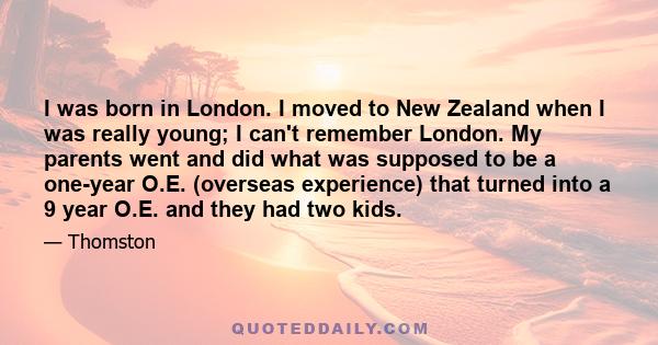 I was born in London. I moved to New Zealand when I was really young; I can't remember London. My parents went and did what was supposed to be a one-year O.E. (overseas experience) that turned into a 9 year O.E. and