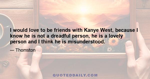 I would love to be friends with Kanye West, because I know he is not a dreadful person, he is a lovely person and I think he is misunderstood.