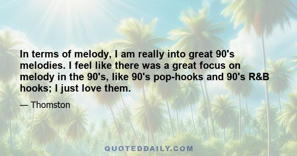 In terms of melody, I am really into great 90's melodies. I feel like there was a great focus on melody in the 90's, like 90's pop-hooks and 90's R&B hooks; I just love them.